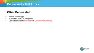 Deprecated - PHP 7.1.X -
Other Deprecated:
● iterable pseudo-type.
● Support for AEAD in ext/openssl.
● Convert callables to Closures with Closure::fromCallable()
 