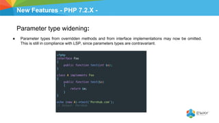 New Features - PHP 7.2.X -
Parameter type widening:
● Parameter types from overridden methods and from interface implementations may now be omitted.
This is still in compliance with LSP, since parameters types are contravariant.
 