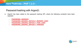 New Features - PHP 7.2.X -
Password hashing with Argon2:
● Argon2 has been added to the password hashing API, where the following constants have been
exposed:
○ PASSWORD_ARGON2I
○ PASSWORD_ARGON2_DEFAULT_MEMORY_COST
○ PASSWORD_ARGON2_DEFAULT_TIME_COST
○ PASSWORD_ARGON2_DEFAULT_THREADS
 