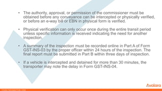 © CONFIDENTIAL & PROPRIETARY© CONFIDENTIAL & PROPRIETARY
• The authority, approval, or permission of the commissioner must be
obtained before any conveyance can be intercepted or physically verified,
or before an e-way bill or EBN in physical form is verified.
• Physical verification can only occur once during the entire transit period
unless specific information is received indicating the need for another
inspection.
• A summary of the inspection must be recorded online in Part A of Form
GST-INS-03 by the proper officer within 24 hours of the inspection. The
final report must be submitted in Part B within three days of inspection.
• If a vehicle is intercepted and detained for more than 30 minutes, the
transporter may note the delay in Form GST-INS-04.
© Avalara Technologies Private Limited
 