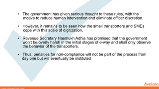 © Avalara Technologies Private Limited
• The government has given serious thought to these rules, with the
motive to reduce human intervention and eliminate officer discretion.
• However, it remains to be seen how the small transporters and SMEs
cope with this scale of digitization.
• Revenue Secretary Hasmukh Adhia has promised that the government
won’t be overly harsh in the initial stages of e-way and shall only observe
the behavior of the transporters.
• Thus, penalties for non-compliance will not be part of the process from
day one but will eventually be instituted
 