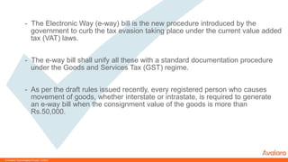 © Avalara Technologies Private Limited
- The Electronic Way (e-way) bill is the new procedure introduced by the
government to curb the tax evasion taking place under the current value added
tax (VAT) laws.
- The e-way bill shall unify all these with a standard documentation procedure
under the Goods and Services Tax (GST) regime.
- As per the draft rules issued recently, every registered person who causes
movement of goods, whether interstate or intrastate, is required to generate
an e-way bill when the consignment value of the goods is more than
Rs.50,000.
 