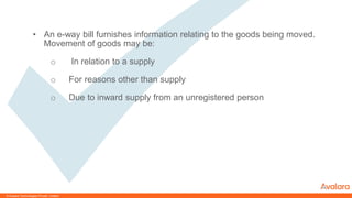 © CONFIDENTIAL & PROPRIETARY© Avalara Technologies Private Limited
• An e-way bill furnishes information relating to the goods being moved.
Movement of goods may be:
o In relation to a supply
o For reasons other than supply
o Due to inward supply from an unregistered person
 