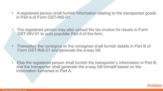 © CONFIDENTIAL & PROPRIETARY
• A registered person shall furnish information relating to the transported goods
in Part A of Form GST-INS-01.
• The registered person may also upload the tax invoice he issues in Form
GST-INV-01 to auto populate Part A of the form.
• Thereafter, the consignor or the consignee shall furnish details in Part B of
Form GST-INS-01 and generate the e-way bill.
• Else the registered person shall furnish the transporter’s information in Part B,
and the transporter shall generate the e-way bill himself based on the
information furnished in Part A.
© Avalara Technologies Private Limited
 