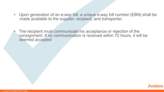 © CONFIDENTIAL & PROPRIETARY
• Upon generation of an e-way bill, a unique e-way bill number (EBN) shall be
made available to the supplier, recipient, and transporter.
• The recipient must communicate his acceptance or rejection of the
consignment. If no communication is received within 72 hours, it will be
deemed accepted
© Avalara Technologies Private Limited
 