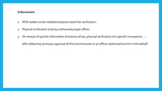 Enforcement
1. RFID readers to be installed at places meant for verification.
2. Physical verification to be by authorised proper officer.
3. On receipt of specific information of evasion of tax, physical verification of a specific conveyance …..
after obtaining necessary approval of the Commissioner or an officer authorized by him in this behalf
 