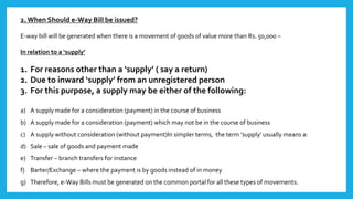 2. When Should e-Way Bill be issued?
E-way bill will be generated when there is a movement of goods of value more than Rs. 50,000 –
In relation to a ‘supply’
1. For reasons other than a ‘supply’ ( say a return)
2. Due to inward ‘supply’ from an unregistered person
3. For this purpose, a supply may be either of the following:
a) A supply made for a consideration (payment) in the course of business
b) A supply made for a consideration (payment) which may not be in the course of business
c) A supply without consideration (without payment)In simpler terms, the term ‘supply’ usually means a:
d) Sale – sale of goods and payment made
e) Transfer – branch transfers for instance
f) Barter/Exchange – where the payment is by goods instead of in money
g) Therefore, e-Way Bills must be generated on the common portal for all these types of movements.
 