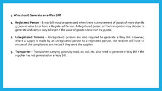 4. Who should Generate an e-Way Bill?
1. Registered Person – E-way bill must be generated when there is a movement of goods of more than Rs
50,000 in value to or from a Registered Person. A Registered person or the transporter may choose to
generate and carry e-way bill even if the value of goods is less than Rs 50,000.
2. Unregistered Persons – Unregistered persons are also required to generate e-Way Bill. However,
where a supply is made by an unregistered person to a registered person, the receiver will have to
ensure all the compliances are met as if they were the supplier.
3. Transporter – Transporters carrying goods by road, air, rail, etc. also need to generate e-Way Bill if the
supplier has not generated an e-Way Bill.
 