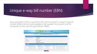 Unique e-way bill number (EBN)
Upon generation of the e-way bill on the common portal, a unique e-way bill
number (EBN) shall be made available to the supplier, the recipient and the
transporter on the common portal [Rule 138(4)].
 
