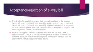 Acceptance/rejection of e-way bill
 The details of e-way bill generated shall be made available to the supplier
(where information in Part A is furnished by recipient/transporter) or recipient
(where information in Part A is furnished by supplier/transporter), if registered,
on the common portal, who shall communicate his acceptance or rejection of
the consignment covered by the e-way bill.
 In case, the supplier/ recipient does not communicate his acceptance or
rejection within 72 hours of the details being made available to him on the
common portal, or time of delivery of goods whichever is earlier, it shall be
deemed that he has accepted the said details.
 
