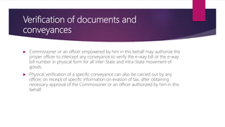 Verification of documents and
conveyances
 Commissioner or an officer empowered by him in this behalf may authorize the
proper officer to intercept any conveyance to verify the e-way bill or the e-way
bill number in physical form for all inter-State and intra-State movement of
goods.
 Physical verification of a specific conveyance can also be carried out by any
officer, on receipt of specific information on evasion of tax, after obtaining
necessary approval of the Commissioner or an officer authorized by him in this
behalf.
 