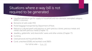 Situations where e-way bill is not
required to be generated
 Liquefied petroleum gas for supply to household and non-domestic exempted category
(NDEC) customers
 Kerosene oil sold under PDS
 Postal baggage transported by Department of Posts
 Natural or cultured pearls and precious or semi-precious stones; precious metals and
metals clad with precious metal (Chapter 71)
 Jewellery, goldsmiths’ and silversmiths’ wares and other articles (Chapter 71)
 Currency
 Used personal and household effects
 Coral, unworked (0508) and worked coral (9601)
For full list refer – Rule 138
 