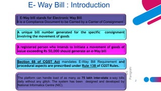 SN
Panigrahi
2
E- Way Bill : Introduction
A registered person who intends to initiate a movement of goods of
value exceeding Rs 50,000 should generate an e-Way bill
E-Way bill stands for Electronic Way Bill
It is a Compliance Document to be Carried by a Carrier of Consignment
A unique bill number generated for the specific consignment
involving the movement of goods
Section 68 of CGST Act mandates E-Way Bill Requirement and
procedural aspects are prescribed under Rule 138 of CGST Rules.
The platform can handle load of as many as 75 lakh inter-state e-way bills
daily without any glitch. The system has been designed and developed by
National Informatics Centre (NIC).
 