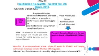 SN
Panigrahi
5
e-Way Bill
(Notification No.12/2018 – Central Tax, 7th
March, 2018)
Rule 138(1) of CGST Rules
e-Way
Bill
(i) in relation to a supply; or
(ii) for reasons other than supply;
or
(iii) due to inward supply from an
unregistered person,
Before
Commencement
of such Movement
Furnish Information Relating to the said
goods in Part A of FORM GST EWB-01
Registered Person
who Causes Movement of Goods Value > Rs 50,000
Note : The expression "for reasons other
than supply" will include job work,
removal for testing purpose, send on
approval basis etc.
Question : A person purchased a new I phone 10 worth Rs. 80.000/- and carrying
with him on motorized vehicle. Whether EWB required?
Solution : Yes, if the Movement is caused by a Registered Person otherwise NOT.
 
