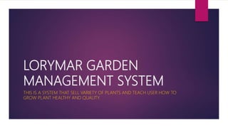 LORYMAR GARDEN
MANAGEMENT SYSTEM
THIS IS A SYSTEM THAT SELL VARIETY OF PLANTS AND TEACH USER HOW TO
GROW PLANT HEALTHY AND QUALITY.
 