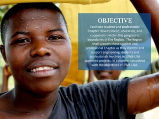 OBJECTIVE
Facilitate student and professional
Chapter development, education, and
cooperation within the geographic
boundaries of the Region. The Region
shall support these student and
professional Chapter as they mentor and
support engineering students and
professionals involved in EWB-USA
approved projects, in a manner consistent
with the objectives of EWB-USA.
 