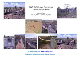 EWB-OC Kenya Footbridge
       Ewaso Ng'iro River

                  Construction
       July 19, 2010 - October 28, 1010




   To learn more visit www.ewb-oc.org

Engineers Without Borders, Orange County
 