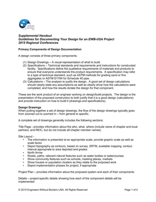 Supplemental Handout
Guidelines for Documenting Your Design for an EWB-USA Project
2015 Regional Conferences
Primary Components of Design Documentation
A design consists of three primary components:
(1) Design Drawings – A visual representation of what to build
(2) Specifications – Technical standards and requirements and instructions for constructed
facility. Specifications define the qualitative requirements of materials and products to
ensure that everyone understands the product requirements. A specification may refer
to a type of technical standard, such as ASTM methods for grading sand or fine
aggregates or ASTM D1784 for Schedule 40 pipe.
(3) Calculations – The analysis to justify the design. A good set of design calculations
should clearly state any assumptions as well as clearly show how the calculations were
completed, and how the results dictate the design for that component.
These are the work product of an engineer working on design/build projects. The design is the
presentation of the proposed construction to both justify that it is a good design (calculations)
and provide instruction on how to build it (drawings and specifications).
Design Drawings
When putting together a set of design drawings, the flow of the design drawings typically goes
from zoomed out to zoomed in – from general to specific.
A complete set of drawings generally includes the following sections:
Title Page - provides information about the who, what, where (include name of chapter and local
partners, and REIC, but do not include all chapter member names)
Site Layout -
• The information is presented at an appropriate scale; provide graphic scale as well as
scale factor
• Depict topography as contours, based on survey, SRTM, available mapping; contour
interval appropriate to area depicted and grades
• North Arrow
• Roads, paths, relevant natural features such as water bodies or watercourses
• Show community features such as schools, meeting places, markets
• Show houses or population clusters as they relate to the proposed work
• Depict implementation phases for project, if appropriate
Project Plan – provides information about the proposed system and each of their components
Details – project-specific details showing how each of the component details will be
implemented
© 2015 Engineers Without Borders USA. All Rights Reserved Page 1 of 4
 