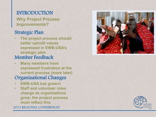 INTRODUCTION
Why Project Process
Improvements?
Strategic Plan
• The project process should
better uphold values
expressed in EWB-USA’s
strategic plan
Member Feedback
• Many members have
expressed frustration at the
current process (more later)
Organizational Changes
• EWB-USA has grown!
• Staff and volunteer roles
change as organizations
grow; the project process
must reflect this
2015 REGIONAL CONFERENCES
 