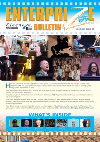 PEOPLE IN BUSINESS
                                                 BULLETIN                                                                        20.06.08 Issue 25




H
       ello and welcome to our EWB Conference Souvenir Special. Our bumper edition features the best from the Summer Sales
       Conference 2008 and is jam-packed full of your pictures, stories, exclusive details from the day and titbits of training – just in
       case you were overwhelmed by it all!
There are highlights from all of the day’s speeches plus information on news exclusively revealed on the day, from our new range of
Kleeneze clothing to online registration.
And, of course, there’s the fabulous reveal of the Autumn Destination 2008! If you missed the Conference, you certainly missed a new
way of launching that!
Once again, we had a fabulous day at this year’s Summer Sales Conference. It never ceases to amaze us what a fantastic Network
we have – full of inspirational stories and highly motivated people. 2008 has really been gr8 so far, but we have a feeling it’s just going
to keep on getting better.
If you didn’t manage to join us on Saturday, over the next eleven pages we’ll update you on what you missed. And if you were there,
get ready to re-live the excitement of Kleeneze’s Summer Sales Conference 2008! - Jamie Stewart, Managing Director of Kleeneze




                                             WHAT’S INSIDE
             Page 3                 Page 4              Page 5                   Page 6               Page 8           Page 10              Page 12




       Jude Law just wasn’t     Speech therapy   Guest speaker takes to   Highlights of the day   Your stories of   Ten out of tan   Waltz your way through
            available                               Kleeneze arena                                Conference day                      qualification for the
                                                                                                                                      Autumn Destination




                              560-071-08
 