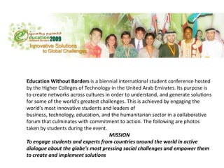 Education Without Borders is a biennial international student conference hosted by the Higher Colleges of Technology in the United Arab Emirates. Its purpose is to create networks across cultures in order to understand, and generate solutions for some of the world&apos;s greatest challenges. This is achieved by engaging the world&apos;s most innovative students and leaders of business, technology, education, and the humanitarian sector in a collaborative forum that culminates with commitment to action. The following are photos taken by students during the event.  MISSION To engage students and experts from countries around the world in active dialogue about the globe&apos;s most pressing social challenges and empower them to create and implement solutions 