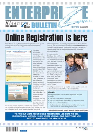 PEOPLE IN BUSINESS
                                               BULLETIN                                                               18.07.08 Issue 29




Online Registration is here
From Monday 21 July, Kleeneze’s Online Registration will be up and           Online Registration is an incredibly simple tool to use. All you have to
running, ready for you to bring your businesses forward faster               do is log onto the Distributor Support Arena at www.kleeneze.co.uk
than ever.                                                                   and select Internet Ordering System. From there, you’ll be taken to a
                                                                             welcome screen that has straightforward directions to help you
                                                  This major
                                                                             complete the form.
                                                  technological
                                                  advancement will           If your prospective
                                                  mean that your new         Distributor does not have
                                                  starters can have their    Internet access or has lived in
                                                  businesses set-up on       the UK/ROI for less than two
                                                  the same day. It’s         years, then they can revert to
                                                  faster, easier and         the current Paper
                                                  much more                  Registration process. This
                                                  straightforward. Other     process has not changed,
                                                  benefits include FREE      however, a Credit
                                                  DELIVERY for their         Agreement will now need to
                                                  New Starter Kit and        be signed prior to sending
                                                  IMMEDIATE                  the Distributor Agreement
                                                  AVAILABILITY of the        Form in and, due to PCI
                                                  Credit Agreement, as       compliance, Paper
                                                  well as the more           Registrations can now only
                                                  obvious benefits of        be used for payments by
                                                  there being less risk of   cash of cheque.
                                                  error, lost forms or
                                                                             Credit Agreement forms will go into Kits over the next few weeks and
                                                  photographs.
                                                                             in the meantime is on the DSA as a downloadable PDF.
                                                  Providing they have
                                                  lived in the UK/ROI for     Checklist
                                                  the last two years,         Before your prospects can use Online Registration, you need
                                                  prospective                 to ensure:
                                                  Distributors who have       • They have a valid debit or credit card
                                                  a valid debit or credit     • They have been resident in the UK/ROI for the last two years
                                                  card now must use
                                                                              • They have a valid email address
                                                  Online Registration.
                                                                              • You have obtained a Distributor number either via the Service
You must be Internet registered in order to sign someone up online.
                                                                                Centre or from the Distributor Agreement Form
The payment can only be accepted through a debit or credit card and
any subsequent refund will be made to the credit card holder.
                                                                             * Online Registration will initially launch in the UK and ROI only

              TO FIND OUT MORE ABOUT ONLINE REGISTRATION, LOG ONTO THE DSA
            FROM NOON ON MONDAY 21 JULY WHERE YOU WILL FIND EVERYTHING YOU
                          NEED TO KNOW ABOUT THE NEW PROCESS




                           560-071-08
 