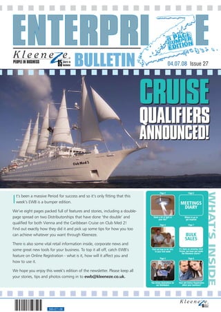 PEOPLE IN BUSINESS
                                        BULLETIN                                                  04.07.08 Issue 27




                                                                               CRUISE
                                                                               QUALIFIERS
                                                                               ANNOUNCED!



                                                                                                                                            WHAT’S INSIDE
                                                                                         Page 2                        Page 6



I   t’s been a massive Period for success and so it’s only fitting that this
    week’s EWB is a bumper edition.                                                                           MEETINGS
                                                                                                               DIARY
We’ve eight pages packed full of features and stories, including a double-
page spread on two Distributorships that have done ‘the double’ and               Need a bit of light in
                                                                                       your life?
                                                                                                                   Where to go to
                                                                                                                    get inspired
qualified for both Vienna and the Caribbean Cruise on Club Med 2!                        Page 3                        Page 7
Find out exactly how they did it and pick up some tips for how you too
can achieve whatever you want through Kleeneze.                                                                    BULK
                                                                                                                   SALES
There is also some vital retail information inside, corporate news and
some great new tools for your business. To top it all off, catch EWB’s          Find out how to hit 10%
                                                                                   in your first week
                                                                                                             It’s been an amazing retail
                                                                                                             Period, but have you made
                                                                                                                 the Kleeneze charts?
feature on Online Registration - what is it, how will it affect you and
                                                                                         Page 4                        Page 8
how to use it.

We hope you enjoy this week’s edition of the newsletter. Please keep all
your stories, tips and photos coming in to ewb@kleeneze.co.uk.
                                                                                Two dream destinations for   How will Online Registration
                                                                                     our Distributors          affect your business?




                        560-071-08
 