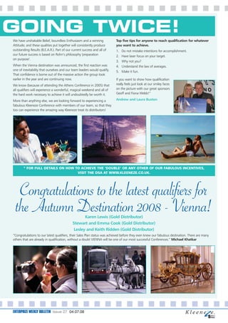 GOING TWICE!
We have unshakable Belief, boundless Enthusiasm and a winning             Top five tips for anyone to reach qualification for whatever
Attitude; and these qualities put together will consistently produce      you want to achieve.
outstanding Results (B.E.A.R.). Part of our current success and all of    1.   Do not mistake intentions for accomplishment.
our future success is based on Rohn’s philosophy 'preparation             2.   Have laser focus on your target.
on purpose‘.
                                                                          3.   Why not you?
When the Vienna destination was announced, the first reaction was         4.   Understand the law of averages.
one of inevitability that ourselves and our team leaders would qualify.   5.   Make it fun.
That confidence is borne out of the massive action the group took
earlier in the year and are continuing now.                               If you want to show how qualification
We know (because of attending the Athens Conference in 2005) that         really feels just look at our smiley faces
all qualifiers will experience a wonderful, magical weekend and all of    on the picture with our great sponsors
the hard work necessary to achieve it will undoubtedly be worth it.       Geoff and Fiona Webb!”

More than anything else, we are looking forward to experiencing a         Andrew and Laura Buxton
fabulous Kleeneze Conference with members of our team, so that they
too can experience the amazing way Kleeneze treat its distributors!




       * FOR FULL DETAILS ON HOW TO ACHIEVE THE ‘DOUBLE’ OR ANY OTHER OF OUR FABULOUS INCENTIVES,
                                  VISIT THE DSA AT WWW.KLEENEZE.CO.UK.




   Congratulations to the latest qualifiers for
  the Autumn Destination 2008 - Vienna!            Karen Lewis (Gold Distributor)
                                            Stewart and Emma Cook (Gold Distributor)
                                             Lesley and Keith Ridden (Gold Distributor)
“Congratulations to our latest qualifiers, their Sales Plan status was achieved before they even knew our fabulous destination. There are many
others that are already in qualification, without a doubt VIENNA will be one of our most successful Conferences.” Michael Khatkar




ENTERPRIZE WEEKLY BULLETIN Issue 27 04.07.08
 