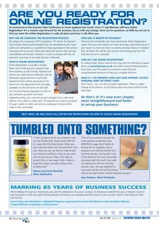 ARE YOU READY FOR
ONLINE REGISTRATION?
As announced at the Summer Sales Conference to much applause last month, from 21 July Kleeneze will have Online
Registration! It’s a massive step forward for the business, but as with any change, there can be questions, so EWB has set out to
find out what this Online Registration is really all about and how it will affect you.
WHY ARE WE CHANGING THE REGISTRATION PROCESS?                             HOW WILL IT BENEFIT MY BUSINESS?
Put simply, this is because of PCI Compliance. PCI stands for Payment     There are lots of benefits, but most importantly, Online Registration
Card Industry data security standard and was developed by the major       means that your new starters can have same-day, automated set-up! It
credit card companies as a guideline to help organisations that process   also means no more lost forms or photos and less chance of mistakes!
card payments to prevent credit card fraud and various other security     Plus, all Starter Kits will be sent out the next working day from the
vulnerabilities and threats. However, in order to comply with this, all   time the account is activated.
payments now have to be made directly to Kleeneze.
                                                                          HOW DO I USE ONLINE REGISTRATION?
WHAT IS ONLINE REGISTRATION?                                              It’s really simple! All you have to do is log onto the Distributor Support
Online Registration is actually a simpler,                                Arena at www.kleeneze.co.uk and select Internet Ordering System.
faster way to help get your prospects get                                 From there, you’ll be taken to a welcome screen that has
their business up and running. Payment will                               straightforward directions to help you complete the form.
need to be made direct to Kleeneze and the
Distributor Agreement Form and Credit                                     WHAT IF I / MY PROSPECT DOES NOT HAVE INTERNET ACCESS/
Agreement form will be processed at the                                   PERSONAL DEBIT OR CREDIT CARD?
same time. The Agreement Form has been                                    Don’t worry – you can still use paper registration. There is a slight
updated, but the old forms are still valid.                               change to the process, so full step-by-step instructions will be issued
You must be Internet registered in order to                               next week.
sign someone up online and when
registering online, you must ensure your prospect has a valid email       So that’s it! It’s now even simpler,
address and a debit or credit card. The payment can only be accepted      more straightforward and faster
through a debit or credit card and any subsequent refund will be          to set-up your business!
made to the card holder.

            NEXT WEEK, WE WILL ISSUE FULL STEP-BY-STEP INSTRUCTIONS ON HOW TO ACCESS ONLINE REGISTRATION




 TUMBLED ONTO SOMETHING?“I have a product tip for any customers who       “One of my customers bought the
                        use the Tumble Dryer Sheets [code 040100-         travel sickness wristbands [code
                        22, page 40 of the Main Book]. When you           069299-26, page 38 of Health &
                        have used the sheets and removed them from        Beauty] for her daughter, who is
                        your dryer you can use them to help protect       pregnant and suffering terribly from
                        your shoes by stuffing as many as you need        morning sickness. She bought a pair
                        into the toes of your shoes. This helps to        of the bands for her and is extremely
                        protect them in two ways; firstly it helps to     impressed with the result; they really
                        keep their shape, secondly it keeps them          are helping her with her morning
                        smelling fresh.”                                  sickness. Also, she was delighted to
                        Wayne and Sarah Marshall,                         have paid half the cost of those being
                        Silver Distributors                               sold on the High Street! Another Kleeneze bargain!”
                                                                          Jean Shotton, Silver Distributor



 MARKING 85 YEARS OF BUSINESS SUCCESS
 We’re halfway through our Anniversary year and the celebrations of success continue. As Kleeneze turned 85 this year, a fantastic incentive
 was launched to mark over eight thriving decades of business, by rewarding the 85th person to join up each month a full refund on their
 start-up fee.
 June’s lucky new Distributor is Elizabeth Rogerson (sponsored by Senior Distributors Linda and Barry Mason).
 Congratulations on joining a winning team.




                                                                                              04.07.08 Issue 27 ENTERPRIZE WEEKLY BULLETIN
 