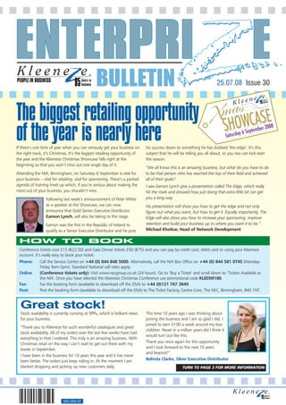 PEOPLE IN BUSINESS
                                                BULLETIN                                                                 25.07.08 Issue 30



The biggest retailing opportunity
of the year is nearly here
If there’s one time of year when you can seriously get your business on       his success down to something he has dubbed ‘the edge’. It’s this
the right track, it’s Christmas. It’s the biggest retailing opportunity of    subject that he will be telling you all about, so you too can kick-start
the year and the Kleeneze Christmas Showcase falls right at the               the season.
beginning so that you won’t miss out one single day of it.
                                                                              “We all know this is an amazing business, but what do you have to do
Attending the NIA, Birmingham, on Saturday 6 September is vital for           to be that person who has reached the top of their field and achieved
your business – vital for retailing, vital for sponsoring. There’s a packed   all of their goals?
agenda of training lined up which, if you’re serious about making the         I saw Eamon Lynch give a presentation called The Edge, which really
most out of your business, you shouldn’t miss.                                hit the mark and showed how just doing that extra little bit can get
                  Following last week’s announcement of Peter White           you a long way.
                  as a speaker at the Showcase, we can now                    His presentation will show you how to get the edge and not only
                  announce that Gold Senior Executive Distributor,            figure out what you want, but how to get it. Equally importantly, The
                  Eamon Lynch, will also be taking to the stage.              Edge will also show you how to increase your sponsoring, improve
                  Eamon was the first in the Republic of Ireland to           retention and build your business up to where you want it to be.”
                  qualify as a Senior Executive Distributor and he puts       Michael Khatkar, Head of Network Development

 HOW TO BOOK
 Conference tickets cost £15 (€22.50) and Gala Dinner tickets £50 (€75) and you can pay by credit card, debit card or using your Kleeneze
 account. It’s really easy to book your ticket:
 Phone:       Call the Service Centre on +44 (0) 844 848 5000. Alternatively, call the NIA Box Office on +44 (0) 844 581 0745 (Monday-
              Friday 9am-5pm). Standard National call rates apply.
 Online       (Conference tickets only): Visit www.necgroup.co.uk (24 hours). Go to ‘Buy a Ticket’ and scroll down to ‘Tickets Available at
              the NIA’. Once you have selected the Kleeneze Christmas Conference use promotional code KLEEN9186.
 Fax:         Fax the booking form (available to download off the DSA) to +44 (0)121 767 3849.
 Post:        Post the booking form (available to download off the DSA) to The Ticket Factory, Centre Core, The NEC, Birmingham, B40 1NT.


  Great stock!
  Stock availability is currently running at 99%, which is brilliant news     This time 10 years ago I was thinking about
  for your business.                                                          joining the business and I am so glad I did. I
                                                                              joined to earn £100 a week around my two
  “Thank you to Kleeneze for such wonderful catalogues and great
                                                                              children. Never in a million years did I think it
  stock availability. All of my orders over the last few weeks have had
                                                                              would turn out like this.
  everything in that I ordered. This truly is an amazing business. With
  Christmas retail on the way I can’t wait to get out there with my           Thank you once again for this opportunity
  books in September.                                                         and I look forward to the next 10 years
                                                                              and beyond!”
  I have been in the business for 10 years this year and it has never
  been better. The orders just keep rolling in. At the moment I am            Belinda Clarke, Silver Executive Distributor
  blanket dropping and picking up new customers daily.                                              TURN TO PAGE 3 FOR MORE INFORMATION




                            560-068-02
 