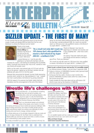 PEOPLE IN BUSINESS
                                                 BULLETIN                                                                08.08.08 Issue 32



SIZZLER UPDATE - THE FIRST OF MANY
It’s the incentive that has seen sponsoring shoot up over the past               group my first three weeks produced personal sales of £476, whilst
couple of weeks and already EWB has heard from the first new                     my new team member produced £586. As a result not only did I
Distributor to achieve the Kleeneze Summer Sizzler!                              reach my 10% bonus but I also qualified to receive a full refund of
                     Thanks to this simple                                       my Super 200 Kit – a brilliant £125.
                     and achievable incentive,                                                            Thanks to Kleeneze I now have the
                     Sheree Billing has           “As a result not only did I reach my                    beginnings of a fantastic new business and
                     received a full refund of    10% bonus but I also qualified to                       it was completely free – what more could I
                     her start-up fee and         receive a full refund of my Super                       ask for?
                     already has the makings                                                            As a bonus I have also made some great
                     of a team! Well done!        200 Kit – a brilliant £125.”
                                                                                                        new friends and the exercise is starting to
                    “I joined Kleeneze on 1 July this year after                 pay off too. Thank you Kleeneze!”
                    speaking to my friend who had been with the                  “As a result not only did I reach my 10% bonus but I also qualified
   company for 4 years. I was looking for something that was flexible,           to receive a full refund of my Super 200 Kit – a brilliant £125.”
   where I could get some exercise and, most of all, I wanted to make
   new friends and socialize more!
                                                                              Want to get a refund of your start-up fee? It’s incredibly simple:
   Within my first week I had achieved sales of £153 and, with the
                                                                              1. Join Kleeneze between Tuesday 1 July and Friday 5 September 2008
   help of my sponsor, I signed up my first team member who did
                                                                              2. Produce a minimum of £400/ €600 of product orders (personal retail)
   brilliantly with sales of £314 in her first week!
                                                                                 within four weeks after registration
   Kleeneze then announced the fantastic Summer Sizzler sponsoring            3. During your first four weeks, introduce a team member who
   incentive which, luckily for me, they backdated to 1 July. I realised         produces £400/ €600 of product orders within four weeks of their
   then that I could achieve a full refund of my joining investment.             own account set-up date
   With the support of my sponsor Lisa Fowler, Upline Gold Julie                 Simply complete the three steps above and you will receive a full
   Hambleton and the encouragement of the rest of the Warrior                    refund on your start-up fee (maximum £160/€240).




 Wrestle life’s challenges with SUMO
                 Shut Up and Move On – it’s one phrase (or something          previous guest speakers have
                 very similar) that we’ve all said to ourselves, and          included Kriss Akabusi, Geoff Birch,
                 occasionally others, when we’re putting obstacles in the     Bill Cullen and Frank Dick. All of
                          way of our goals. It is also the hard-hitting       them inspired, motivated and moved
                         catchphrase of our no-nonsense guest speaker at      the audience to action. Make sure
                         the Christmas Showcase, Paul McGee.                  you get a piece of the action this
                          Paul is an international speaker and acclaimed      year and be part of the Kleeneze
                          author of four books, one of which is S.U.M.O.      Christmas Showcase!
 His training will show you how to tackle and overcome challenges. With        “We went to see Paul McGee
 bags of energy and humour, the master of SUMO will also give you             when he did a presentation to a
 advice and practical insights into working more effectively as a team,       local business group a few years ago
 tackling stress and how to manage, motivate and lead.                        - and I read the book and got the
 He will give advice you on his principals, designed to help you create and   t-shirt!
 go on to enjoy a fantastic life. You’ll learn how to understand how          He is an excellent speaker and has a really good message. Everyone will
 setbacks affect you and how to recover from them, as well as increase        enjoy what he has to say. I can’t wait to see him again.”
 your understanding of other people’s actions.                                Mike and Dawn Gough
 It’s simply unmissable if you want to take your business to the top. Our     Gold Senior Executive Distributors




                            560-068-02
 