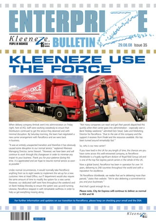 PEOPLE IN BUSINESS
                                              BULLETIN                                                               29.08.08 Issue 35



KLEENEZE USE
THE FORCE




When delivery company Amtrak went into administration on Friday            “Not many companies can react and get their parcels dispatched this
night, here at HQ, staff were working ceaselessly to ensure that           quickly when their carrier goes into administration – especially over a
Distributors continued to get the service they deserved and with           Bank Holiday weekend,” admitted Dick Stead, Sales and Marketing
minimal disruption. By Saturday morning, the team had negotiated a         Director for Parcelforce. “Due to the size of this company and the
new carrier arrangement with Parcelforce and we were back                  support it receives from Findel and the resources available, this has
in business.                                                               been turned around remarkably fast.”
“It was an entirely unexpected transition and therefore it has obviously   So, who is our new carrier?
caused some disruption to our normal service,” explained Kleeneze
Managing Director, Jamie Stewart. “However, we have been and will          If you have lived in the UK for any length of time, the chances are you
continue to work through this changeover in order to minimise any          have come across this well-renowned company, as Parcelforce
impact to your business. Thank you for your patience during this           Worldwide is a hugely significant division of Royal Mail Group Ltd and
time; it is appreciated and we hope to resume normal service as soon       is one of the top five express parcel carriers in the whole of the UK.
as possible.”                                                              Now a global brand, Parcelforce has been in operation for over 14
                                                                           years, delivering to 240 countries throughout the world and with a
Under normal circumstances, it would normally take Parcelforce             reputation for excellence.
anything from six to eight weeks to implement the set-up for a new
customer. Here at Head Office, our IT department would also require        “At Parcelforce Worldwide, we realise that we’re delivering more than
the same amount of time to modify the system for a new carrier.            parcels,” states their website. “We’re also delivering a commitment to
However, our dedicated staff were here throughout the weekend and          you and your businesses.”
on Bank Holiday Monday to ensure the system was up-and-running.            And that’s good enough for us.
Likewise, Parcelforce stepped in with remarkable swiftness in order to
help us get everything moving along.                                       Please note, City Air Express will continue to deliver as normal
                                                                           in ROI and NI

      For further information and updates on our transition to Parcelforce, please keep on checking your email and the DSA




                           560-071-08
 