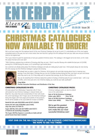 PEOPLE IN BUSINESS
                                              BULLETIN                                                               05.09.08 Issue 36




CHRISTMAS CATALOGUES
NOW AVAILABLE TO ORDER!
We’re just hours away from the explosive launch of the new Christmas Catalogue (as we go to print). It’s undoubtedly one of the most eagerly
anticipated events of the year, but we’re more certain than ever that this is going to be the catalogue that sees your sales soar and your business
climb to the highest level.
This is your chance to grab the opportunity to have your greatest Christmas season. The catalogue is the biggest we’ve ever done, so let’s make
this season the best we’ve ever seen!
“With Christmas, everyone has an element of knowing what they can earn. I think it was Ken Rooney who retailed the best part of £24,000,
earning him £10,000 during this season, so it’s something to get excited about.
Our customers are already asking about the Christmas Catalogue and sales are really going to peak now. I think people always do more during
this time anyway, but the Christmas Catalogue is going to be amazing.
                     We already have our plans in place for Christmas. We’re going to do some idea training about how to maximise your
                     earnings. If you think about 18 things that you can do to increase business during this time, your team can pick and choose
                     what they want to do. Or, if they really want to maximise their earnings, do all of them and lots of it!
                     You can do everything from Christmas Cabouchon parties to hosting a Christmas party for your customer base – with a cup
                     of coffee, some mince pies and a nice Christmas display, you could see your sales quadruple!”
                     Craig White
                     Premier Executive Distributor and Distributor of the Year

CHRISTMAS CATALOGUES IN KITS:                                              CHRISTMAS CATALOGUE PACKS:
All orders placed from Wednesday 3 September after 9.15am,                 Christmas Catalogue packs can also be ordered
will include the new Christmas Catalogue in relevant Starter and           now on the codes below:
Retail Kits. Any orders that were received before 9.15am will include      Pack of 50 UK Christmas Catalogue
the current Specialogue. Don’t forget, due to the Christmas Catalogue      Order code: 08974         Price: £8.50
being even bigger, with more pages and hundreds of new products,           Pack of 50 ROI Christmas Catalogue
the Kit will be available at the usual £3/€4.50 increase to £33/€50.       Order Code: 08982         Price: €12.50
Retail Kit (UK code 02623/ROI code 02747) £33/€50
Starter Kit (UK code 01902/ROI code 01945)                                 We’ve got the greatest



                                                                                                                              ?
stays the same at £75/€110
                                                                           Christmas catalogue yet.
Super 200 Plus (UK code 02216/ROI code 02321)
                                                                           Let’s make this our most
£155/€232.50 (excluding Catapuller)
                                                                           successful Christmas ever!
The Super 200 Plus Express is currently on hold until all
parcel issues have been resolved


     VISIT EWB ON THE NIA CONCOURSE AT THE KLEENEZE CHRISTMAS SHOWCASE!
                           WE HOPE TO SEE YOU THERE!




                           560-068-02
 