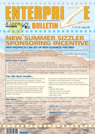 PEOPLE IN BUSINESS
                                                     BULLETIN                                                         11.07.08 Issue 28



NEW SUMMER SIZZLER
SPONSORING INCENTIVE
NEW PROSPECTS CAN SET UP WITH KLEENEZE FOR FREE*
Sales and sponsoring are on the increase and now is the time to build your team up and reap the rewards! So, back by popular demand, we
see the return of our immensely successful Sponsoring Incentive, but with a fantastic new reward!
Our Summer Sizzler incentive is designed to encourage growth in your business and from Tuesday 1 July until Friday 5 September, every new
Distributor can reap the rewards of this new incentive – setting up their business for FREE!
* Subject to achieving the required steps (below).

Here’s how it works:
1. A new Distributor signs up between Tuesday 1 July and Friday 5 September 2008
2. They produce a minimum of £400/ €600 of product orders (personal retail) within four weeks from registration
3. During their first four weeks, they also introduce a team member who then produces £400/ €600 of product orders within four weeks of
   their own account set-up date
   Simply complete the three steps above and that new Distributor will receive a full refund of their start-up fee (maximum £160/€240).
   Achieving this incentive makes starting up in this amazing business, completely free-of-charge!

 For the best results…
 When Kleeneze ran this same incentive for the first time last year         One year later, we looked at the statistics again. In twelve months,
 (June 2007), the results weren’t just noticeable – they were               the retention rate was 400% higher for the qualifiers.
 staggering. Retail, retention and sponsoring all improved in those         Qualifiers now had a Bulk Sales turnover almost SEVEN times
 who hit the criteria of this incentive.                                    higher than non qualifiers. This incentive has proven lasting results!
 Immediately after qualifying for the incentive (which ran for just         That’s
 three weeks), the Distributors had a sponsoring rate 37 TIMES              • Retention 400% higher
 BETTER than those who did not qualify. Their retail sales also             • Bulk Sales turnover 7 times higher
 showed an increase of 25% compared to those who did not
                                                                            • Sponsoring rate 37 times better
 qualify for this incentive.
                                                                            • Retail sales up 25%


DON’T FORGET
It’s not just our Summer Sizzler Incentive that can boost your new team members’ businesses in their initial weeks.
There are loads of incentives out there to help, such as:
FREE GIFT: The free gift incentive has changed. For a trial period          £1000/ €1,500: Reach Gold Distributor level for the first time and hold
(until 31 August), when a new Distributor places their first order          it for a total of six consecutive Periods and your account will be credited
within two weeks of registration to the value of 300 Bonus Points           with £1000/ €1,500.
(approximately £355/€533), they will receive a half a Retail Kit (25 Main
Books, 25 Health & Beauty Catalogues, 25 Specialogues, 25 Snap Cat          ANNIVERSARY INCENTIVE: Make your first year count: achieve
Bags a pack of Order Forms) which will go out in their next order.          400 Bonus Points (approximately £470/€750) in 11 out of your first 13
                                                                            Periods and you will receive either THREE Retail Kits free of charge or a
FREE RETAIL KIT: Hit 650 Bonus Points (approximately £764/€1,146)           registration refund of £75/€110.
within your first four weeks as a new Distributor and you’ll be entitled
to a FREE Retail Kit worth £30/€45.




                                  560-068-02
 