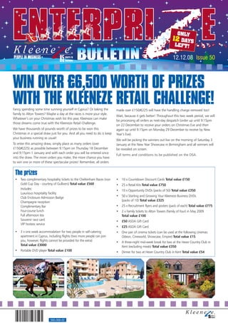 ONLY
                                                                                                                     12 DAYS
                                                                                                                      LEFT!

                                                                                                                      12.12.08 Issue 50



WIN OVER £6,500 WORTH OF PRIZES
WITH THE KLEENEZE RETAIL CHALLENGE!
Fancy spending some time sunning yourself in Cyprus? Or taking the         made over £150/€225 will have the handling charge removed too!
family to Alton Towers? Maybe a day at the races is more your style.
                                                                           Wait, because it gets better! Throughout this two week period, we will
Whatever’s on your Christmas wish list this year, Kleeneze can make
                                                                           be processing all orders as next-day despatch (order up until 9.15pm
those dreams come true with the Kleeneze Retail Challenge.
                                                                           on 22 December to receive your orders on Christmas Eve and then
We have thousands of pounds worth of prizes to be won this                 again up until 9.15pm on Monday 29 December to receive by New
Christmas in a special draw just for you. And all you need to do is keep   Year’s Eve).
your business running as usual!
                                                                           We will be picking the winners out live on the morning of Saturday 3
To enter this amazing draw, simply place as many orders (over              January at the New Year Showcase in Birmingham and all winners will
£150/€225) as possible between 9.15pm on Thursday 18 December              be revealed on screen.
and 9.15pm 1 January and with each order you will be entered once
                                                                           Full terms and conditions to be published on the DSA.
into the draw. The more orders you make, the more chance you have
to win one or more of these spectacular prizes! Remember, all orders


 The prizes
 •   Two complimentary hospitality tickets to the Cheltenham Races (non    •   10 x Countdown Discount Cards Total value £150
     Gold Cup Day - courtesy of Gullivers) Total value £560                •   25 x Retail Kits Total value £750
     Includes:                                                             •   10 x Opportunity DVDs (packs of 50) Total value £350
     Luxurious hospitality facility
     Club Enclosure Admission Badge                                        •   50 x Starting and Growing Your Kleeneze Business DVDs
     Champagne reception                                                       (packs of 10) Total value £325
     Complimentary Bar                                                     •   25 x Recruitment flyers and posters (pack of each) Total value £775
     Four-course lunch                                                     •   2 x Family tickets to Alton Towers (family of four) in May 2009
     Full afternoon tea                                                        Total value £100
     Souvenir race card                                                    •   £50 ASDA Gift Card
     VIP hostess service
                                                                           •   £25 ASDA Gift Card
 •   3 x one week accommodation for two people in self-catering            •   One pair of cinema tickets (can be used at the following cinemas:
     apartment in Cyprus, including flights (two more people can join          Odeon, Cineworld, Showcase, Empire) Total value £15
     you, however, flights cannot be provided for the extra)               •   A three-night mid-week break for two at the Hever Country Club in
     Total value £3000                                                         Kent (excluding meals) Total value £350
 •   Portable DVD player Total value £100                                  •   Dinner for two at Hever Country Club in Kent Total value £54




                           560-068-02
 