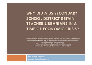 WHY DID A US SECONDARY
SCHOOL DISTRICT RETAIN
TEACHER-LIBRARIANS IN A
TIME OF ECONOMIC CRISIS?
Diversity Challenge Resilience: School Libraries in Action - The 12th Biennial School Library
  Association of Queensland, the 39th International Association of School Librarianship
                             Annual Conference, incorporating the
               14  th International Forum on Research in School Librarianship,

                Brisbane, QLD Australia, 27 September – 1 October 2010.




   Ann Dutton Ewbank
   Arizona State University
 