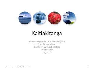Kaitiakitanga
Community-owned and led Enterprise
Chris Karamea Insley
Engineers Without Borders
Christchurch
July, 2014
Community-owned and led Enterprise 1
 