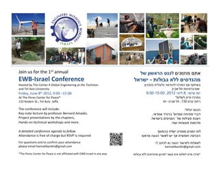 Join us for the 1st annual                                                                        ¯
EWB-Israel Conference                                                           -
Hosted by The Center 4 Global Engineering at the Technion                   ¯                                 ¯
and Tel Aviv University                                                                                       -
Friday, June 8th 2012, 9:00 –15:00                                         9:00-15:00 ,2012                         8,
At The Peres Center for Peace*                                                                            *                  ¯
132 Kedem St., Tel Aviv- Jaffa                                                                -                   ,132

The conference will include:                                                                                        :    ¯       ¯
Key-note lecture by professor Bernard Amadei,                                       ,                 '
Project presentations by the chapters,                                          ,
Hands-on technical workshops and more.                                                            .

A detailed conference agenda to follow
Attendance is free of charge but RSVP is required                                                                                ¯
For questions and to confirm your attendance                                            -   ¯
please email hannahbardin@gmail.com                                                          hannahbardin@gmail.com

*The Peres Center for Peace is not affiliated with EWB-Israel in any way                                                     ¯       *
 