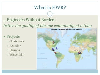 What is EWB? 
…Engineers Without Borders 
better the quality of life one community at a time 
 Projects 
 Guatemala 
 Ecuador 
 Uganda 
 Wisconsin 
 