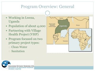 Program Overview: General 
 Working in Lweza, 
Uganda 
 Population of about 4,000 
 Partnering with Village 
Health Project (VHP) 
 Program focused on two 
primary project types: 
 Clean Water 
 Sanitation 
 