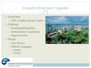 Country Overview: Uganda 
 Economic 
 GDP of $589/year per capita 
 Political 
 Presidential Republic 
 Parliamentary Legislature 
 Supreme Court 
 Social 
 Very diverse 
 Official Languages 
 English 
 Swahili 
 
