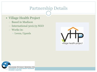 Partnership Details 
 Village Health Project 
 Based in Madison 
 International 501(c)3 NGO 
 Works in: 
 Lweza, Uganda 
 