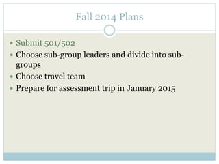 Fall 2014 Plans 
 Submit 501/502 
 Choose sub-group leaders and divide into sub-groups 
 Choose travel team 
 Prepare for assessment trip in January 2015 
 