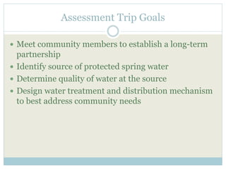 Assessment Trip Goals 
 Meet community members to establish a long-term 
partnership 
 Identify source of protected spring water 
 Determine quality of water at the source 
 Design water treatment and distribution mechanism 
to best address community needs 
 