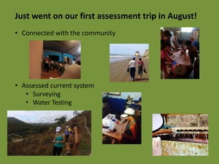 Just went on our first assessment trip in August! 
• Connected with the community 
• Assessed current system 
• Surveying 
• Water Testing 
 