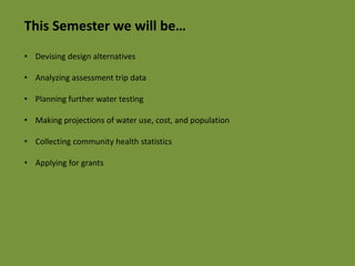This Semester we will be… 
• Devising design alternatives 
• Analyzing assessment trip data 
• Planning further water testing 
• Making projections of water use, cost, and population 
• Collecting community health statistics 
• Applying for grants 
 