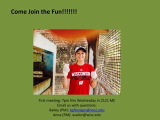 Come Join the Fun!!!!!!! 
First meeting: 7pm this Wednesday in 2121 ME 
Email us with questions: 
Bailey (PM): bgflanigan@wisc.edu 
Anna (PM): asailor@wisc.edu 
 