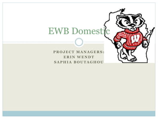 EWB Domestic 
PROJECT MANAGERS: 
ERIN WENDT 
SAPHIA BOUTAGHOU 
 