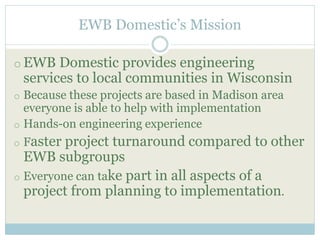 EWB Domestic’s Mission 
oEWB Domestic provides engineering 
services to local communities in Wisconsin 
o Because these projects are based in Madison area 
everyone is able to help with implementation 
o Hands-on engineering experience 
o Faster project turnaround compared to other 
EWB subgroups 
o Everyone can take part in all aspects of a 
project from planning to implementation. 
 