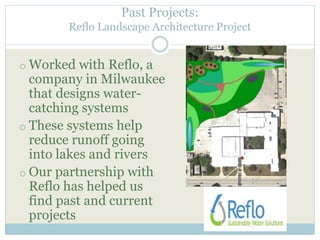 Past Projects: 
Reflo Landscape Architecture Project 
o Worked with Reflo, a 
company in Milwaukee 
that designs water-catching 
systems 
o These systems help 
reduce runoff going 
into lakes and rivers 
o Our partnership with 
Reflo has helped us 
find past and current 
projects 
 